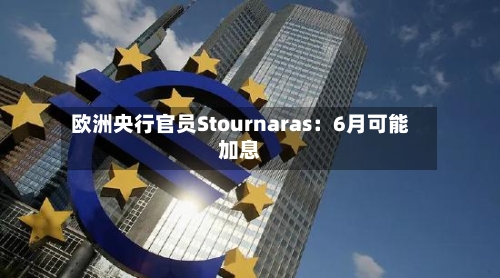 欧洲央行官员Stournaras：6月可能加息