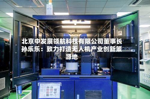 北京中发展领航科技有限公司董事长孙乐乐：致力打造无人机产业创新策源地