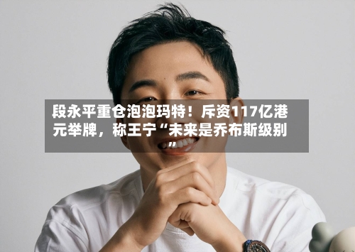 段永平重仓泡泡玛特！斥资117亿港元举牌，称王宁“未来是乔布斯级别”