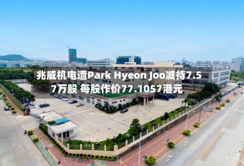 兆威机电遭Park Hyeon Joo减持7.57万股 每股作价77.1057港元