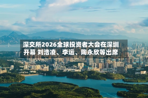深交所2026全球投资者大会在深圳开幕 刘浩凌	、李运、陶永欣等出席-第3张图片