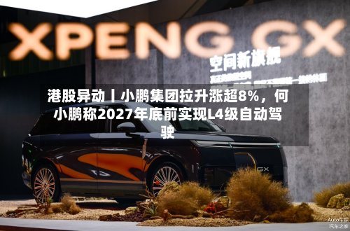 港股异动丨小鹏集团拉升涨超8%，何小鹏称2027年底前实现L4级自动驾驶