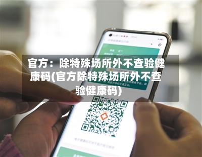 官方：除特殊场所外不查验健康码(官方除特殊场所外不查验健康码)