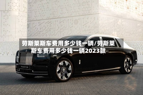 劳斯莱斯车费用多少钱一辆/劳斯莱斯车费用多少钱一辆2023款