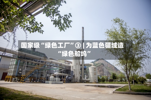 国家级“绿色工厂”③ | 为蓝色疆域造“绿色船坞”
