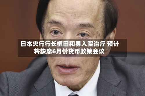 日本央行行长植田和男入院治疗 预计将缺席6月份货币政策会议