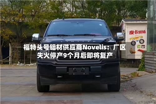 福特头号铝材供应商Novelis:厂区失火停产9个月后即将复产