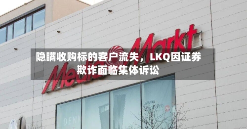 隐瞒收购标的客户流失，LKQ因证券欺诈面临集体诉讼-第2张图片