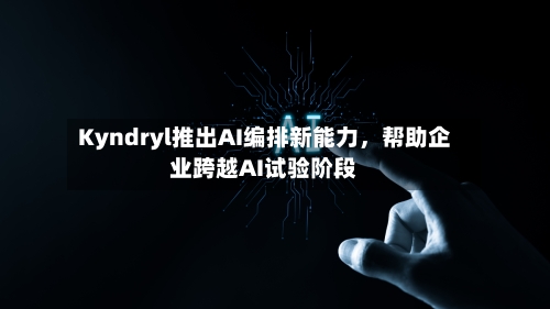 Kyndryl推出AI编排新能力,帮助企业跨越AI试验阶段