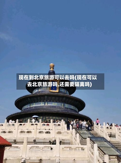 现在到北京旅游可以去吗(现在可以去北京旅游吗,还需要隔离吗)