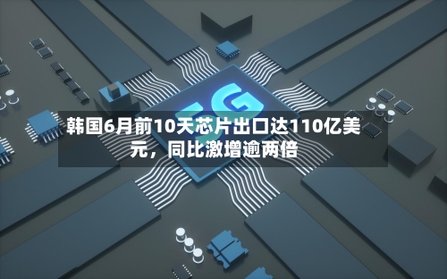 韩国6月前10天芯片出口达110亿美元,同比激增逾两倍