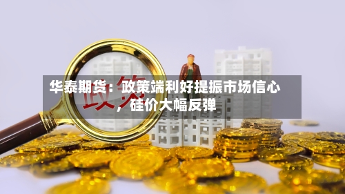 华泰期货:政策端利好提振市场信心,硅价大幅反弹