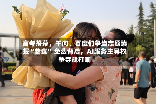 高考落幕，千问	、百度们争当志愿填报“参谋	” 免费背后	，AI服务主导权争夺战打响-第2张图片