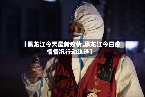 【黑龙江今天最新疫情,黑龙江今日疫情情况行动轨迹】-第3张图片