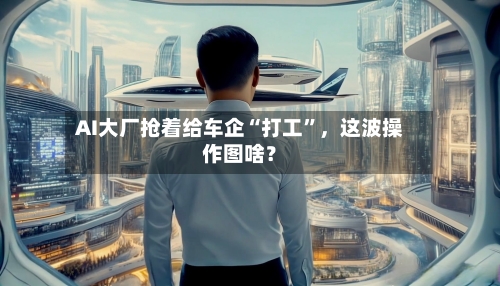 AI大厂抢着给车企“打工	”，这波操作图啥？-第3张图片