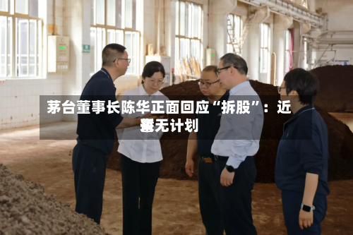 茅台董事长陈华正面回应“拆股	”：近来暂无计划-第2张图片