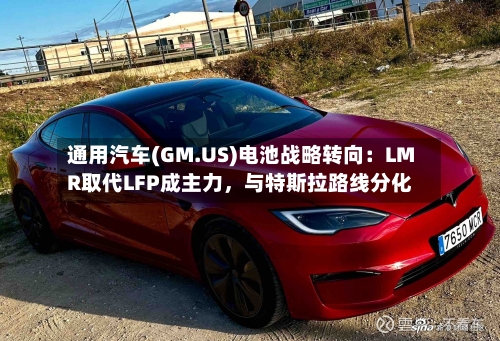 通用汽车(GM.US)电池战略转向:LMR取代LFP成主力,与特斯拉路线分化