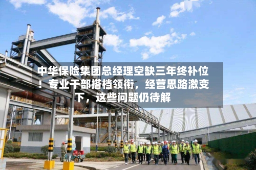 中华保险集团总经理空缺三年终补位！专业干部搭档领衔，经营思路激变下	，这些问题仍待解-第3张图片