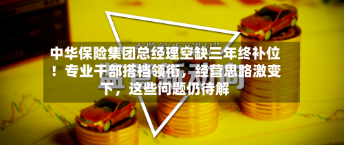 中华保险集团总经理空缺三年终补位！专业干部搭档领衔	，经营思路激变下，这些问题仍待解-第2张图片