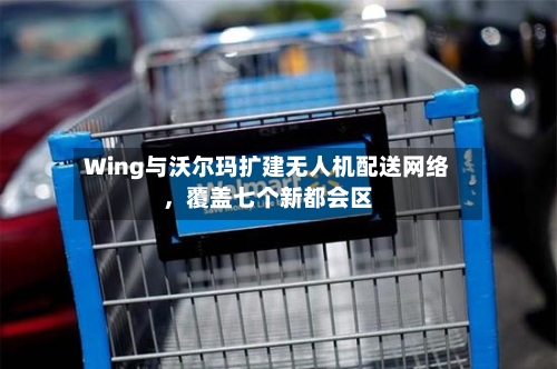 Wing与沃尔玛扩建无人机配送网络	，覆盖七个新都会区-第2张图片