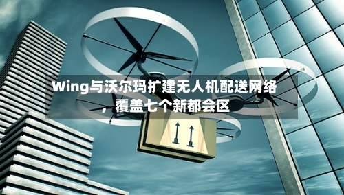 Wing与沃尔玛扩建无人机配送网络，覆盖七个新都会区-第3张图片