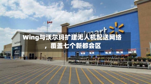 Wing与沃尔玛扩建无人机配送网络,覆盖七个新都会区