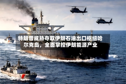 特朗普威胁夺取伊朗石油出口枢纽哈尔克岛，全面掌控伊朗能源产业-第2张图片