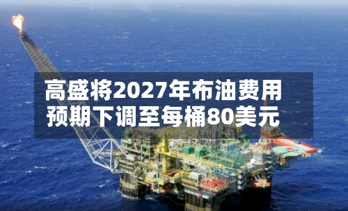 高盛将2027年布油费用预期下调至每桶80美元