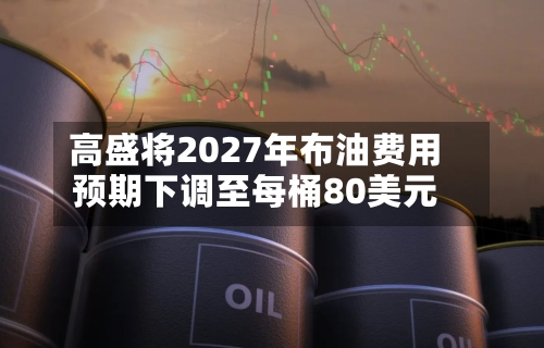 高盛将2027年布油费用预期下调至每桶80美元-第2张图片