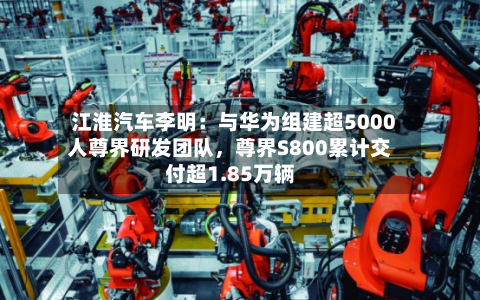 江淮汽车李明：与华为组建超5000人尊界研发团队，尊界S800累计交付超1.85万辆-第3张图片