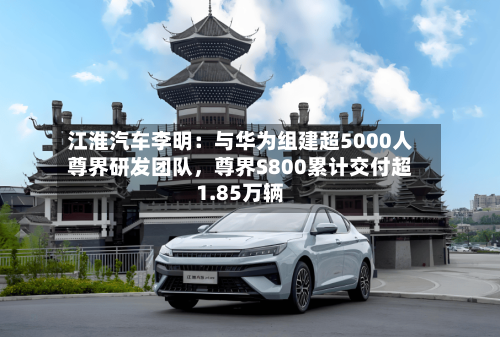 江淮汽车李明：与华为组建超5000人尊界研发团队，尊界S800累计交付超1.85万辆-第2张图片