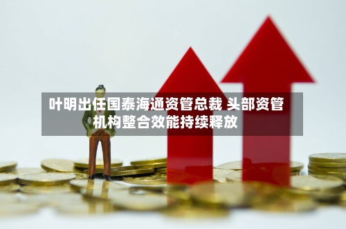 叶明出任国泰海通资管总裁 头部资管机构整合效能持续释放