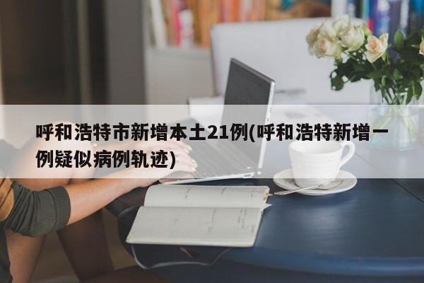 呼和浩特市新增本土21例(呼和浩特新增一例疑似病例轨迹)