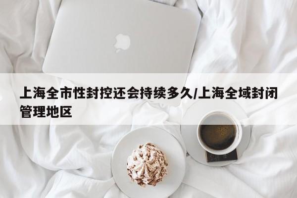 上海全市性封控还会持续多久/上海全域封闭管理地区