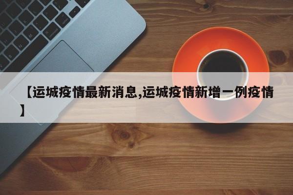 【运城疫情最新消息,运城疫情新增一例疫情】