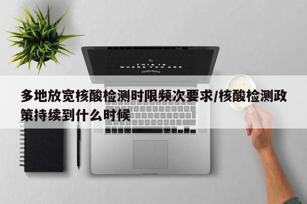 多地放宽核酸检测时限频次要求/核酸检测政策持续到什么时候
