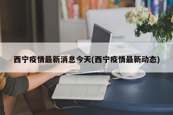 西宁疫情最新消息今天(西宁疫情最新动态)