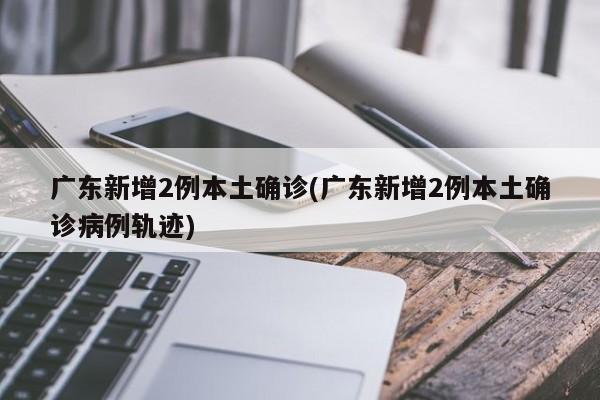 广东新增2例本土确诊(广东新增2例本土确诊病例轨迹)