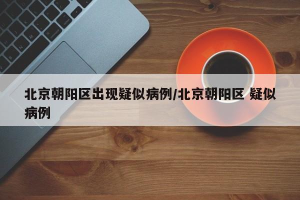北京朝阳区出现疑似病例/北京朝阳区 疑似病例