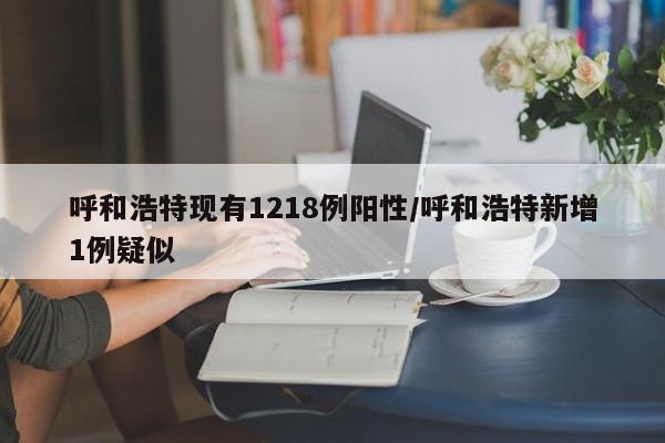 呼和浩特现有1218例阳性/呼和浩特新增1例疑似