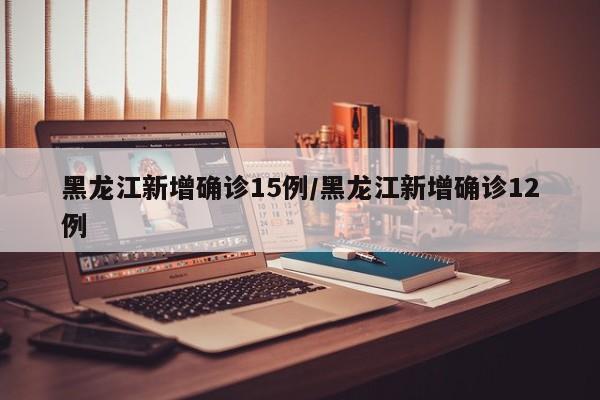 黑龙江新增确诊15例/黑龙江新增确诊12例