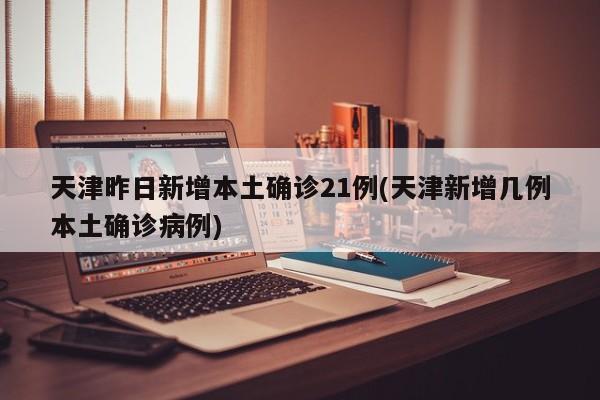 天津昨日新增本土确诊21例(天津新增几例本土确诊病例)