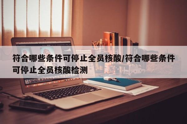 符合哪些条件可停止全员核酸/符合哪些条件可停止全员核酸检测