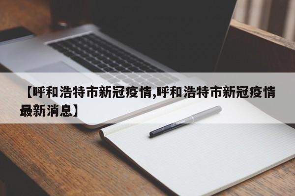 【呼和浩特市新冠疫情,呼和浩特市新冠疫情最新消息】