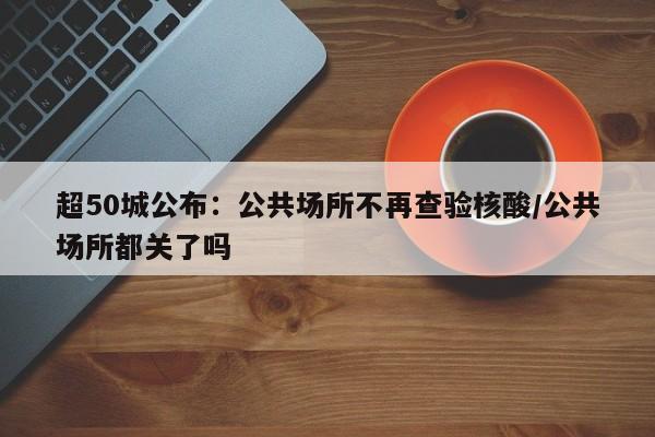 超50城公布:公共场所不再查验核酸/公共场所都关了吗