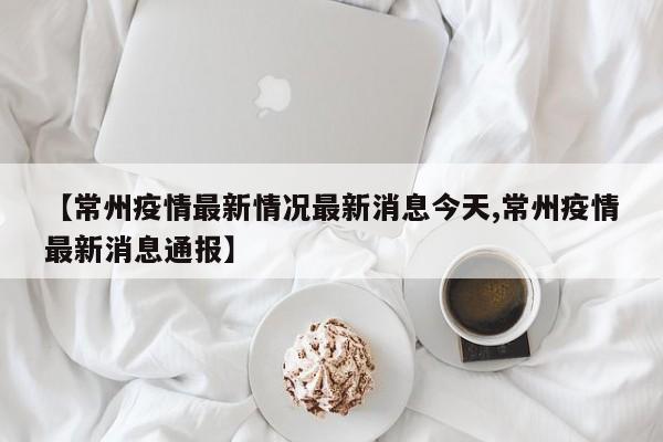【常州疫情最新情况最新消息今天,常州疫情最新消息通报】