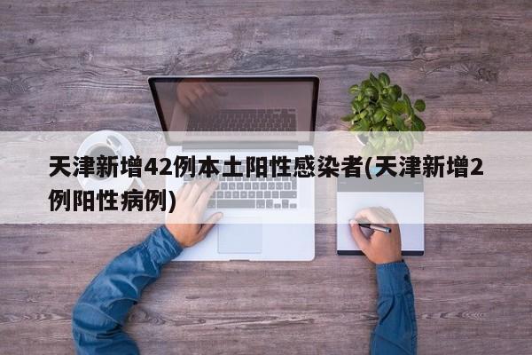 天津新增42例本土阳性感染者(天津新增2例阳性病例)