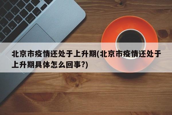 北京市疫情还处于上升期(北京市疫情还处于上升期具体怎么回事?)