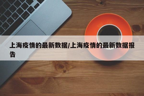 上海疫情的最新数据/上海疫情的最新数据报告