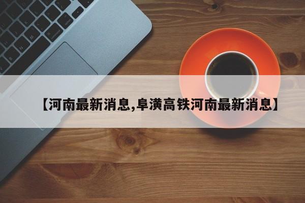 【河南最新消息,阜潢高铁河南最新消息】